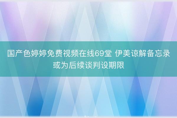 国产色婷婷免费视频在线69堂 伊美谅解备忘录或为后续谈判设期限