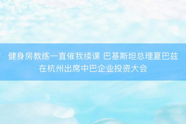 健身房教练一直催我续课 巴基斯坦总理夏巴兹在杭州出席中巴企业投资大会