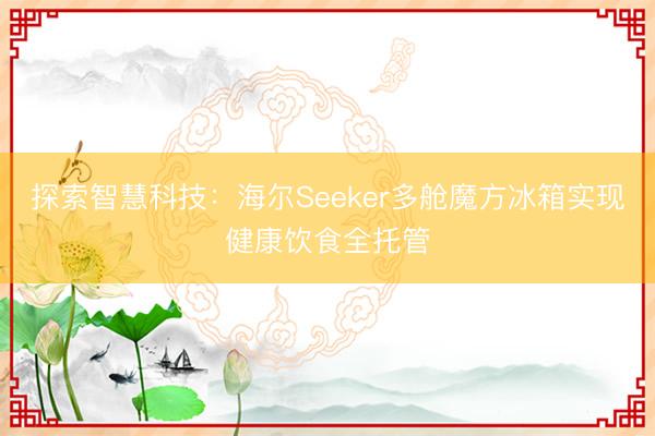 探索智慧科技：海尔Seeker多舱魔方冰箱实现健康饮食全托管