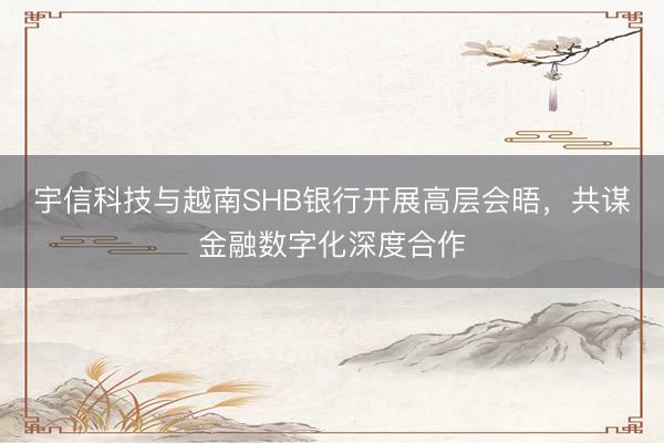 宇信科技与越南SHB银行开展高层会晤，共谋金融数字化深度合作