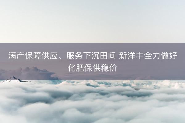 满产保障供应、服务下沉田间 新洋丰全力做好化肥保供稳价