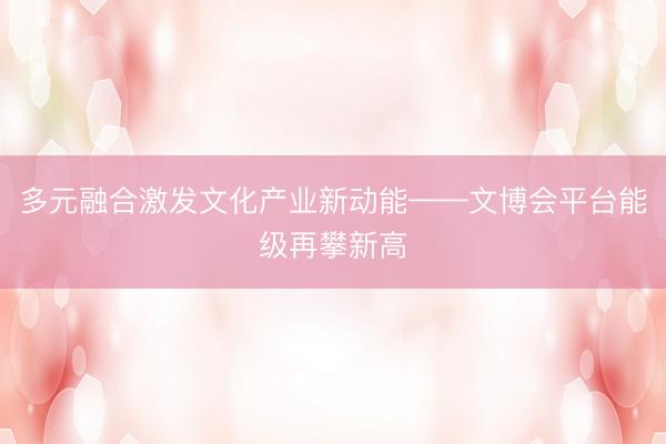 多元融合激发文化产业新动能——文博会平台能级再攀新高