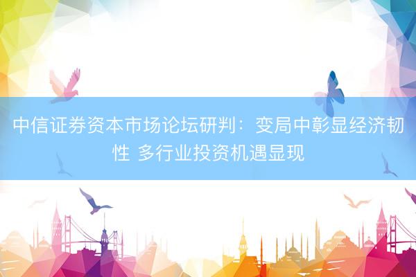 中信证券资本市场论坛研判：变局中彰显经济韧性 多行业投资机遇显现