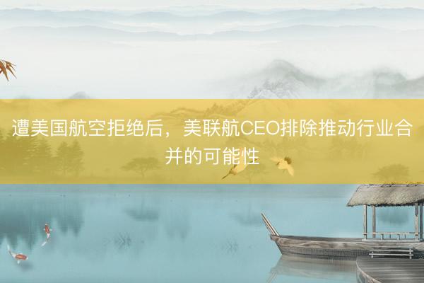 遭美国航空拒绝后，美联航CEO排除推动行业合并的可能性