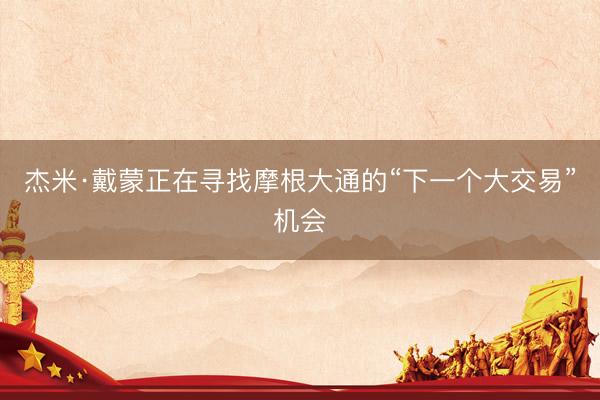 杰米·戴蒙正在寻找摩根大通的“下一个大交易”机会