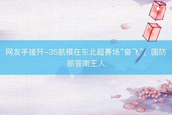 网友手搓歼-35航模在东北超赛场“奋飞”，国防部答南王人