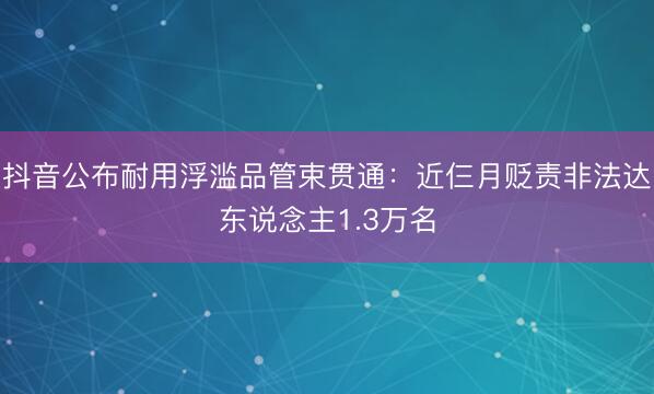 抖音公布耐用浮滥品管束贯通：近仨月贬责非法达东说念主1.3万名