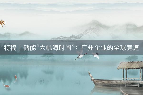 特稿｜储能“大帆海时间”：广州企业的全球竞速