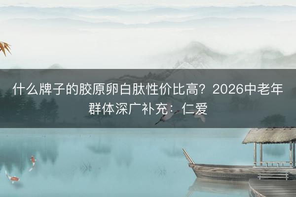 什么牌子的胶原卵白肽性价比高？2026中老年群体深广补充：仁爱