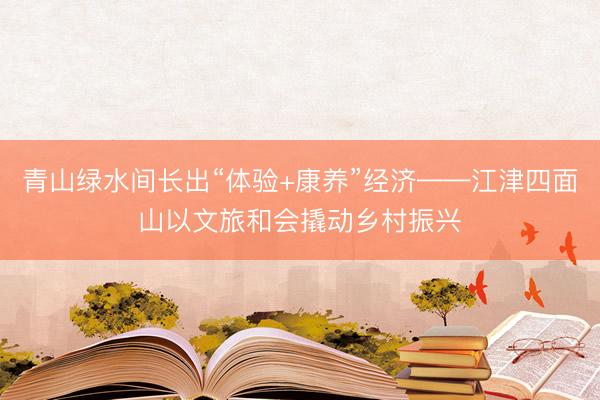 青山绿水间长出“体验+康养”经济——江津四面山以文旅和会撬动乡村振兴