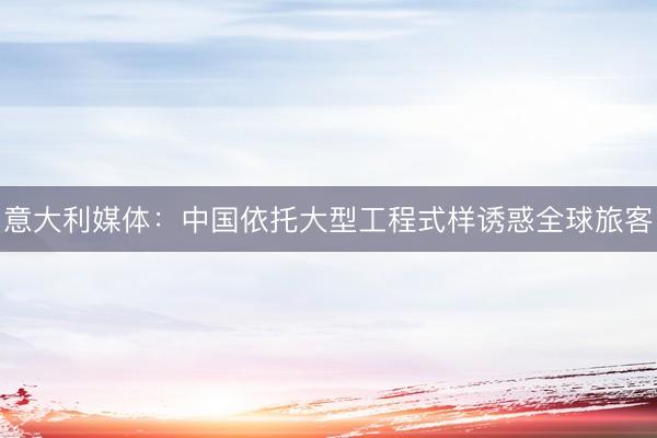 意大利媒体：中国依托大型工程式样诱惑全球旅客