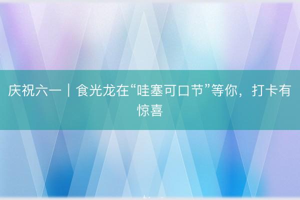 庆祝六一｜食光龙在“哇塞可口节”等你，打卡有惊喜