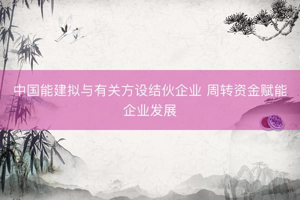 中国能建拟与有关方设结伙企业 周转资金赋能企业发展