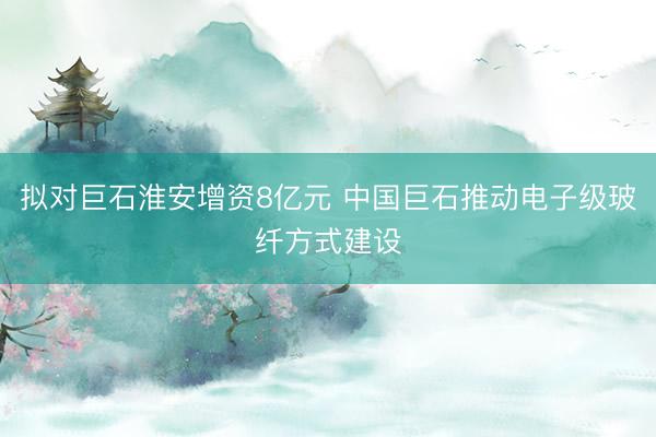 拟对巨石淮安增资8亿元 中国巨石推动电子级玻纤方式建设