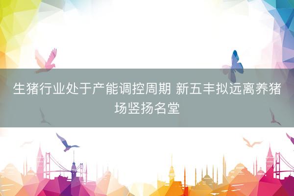 生猪行业处于产能调控周期 新五丰拟远离养猪场竖扬名堂