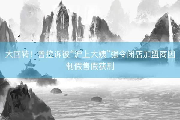 大回转!曾控诉被“沪上大姨”强令闭店加盟商因制假售假获刑