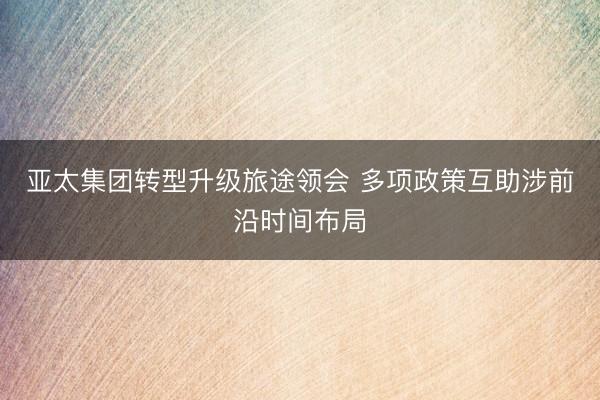 亚太集团转型升级旅途领会 多项政策互助涉前沿时间布局
