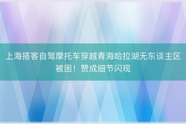 上海搭客自驾摩托车穿越青海哈拉湖无东谈主区被困！赞成细节闪现