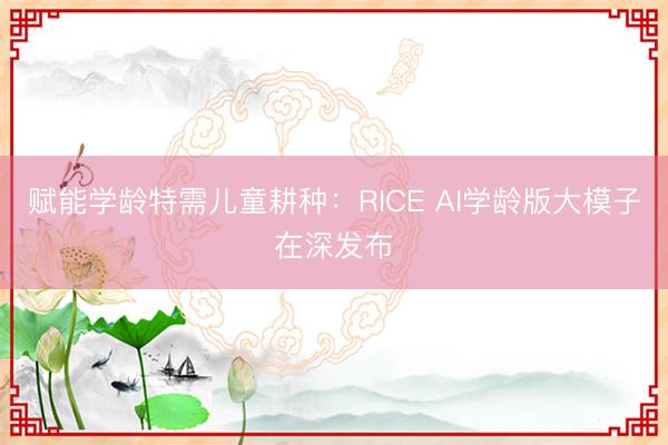 赋能学龄特需儿童耕种：RICE AI学龄版大模子在深发布
