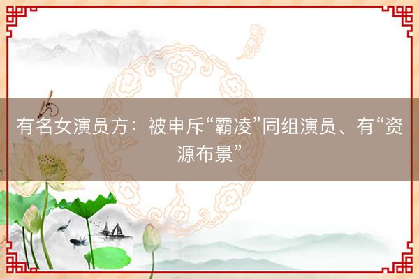 有名女演员方：被申斥“霸凌”同组演员、有“资源布景”