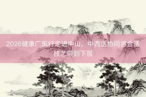 2026健康广东行走进中山，中西医协同将合适技艺带到下层