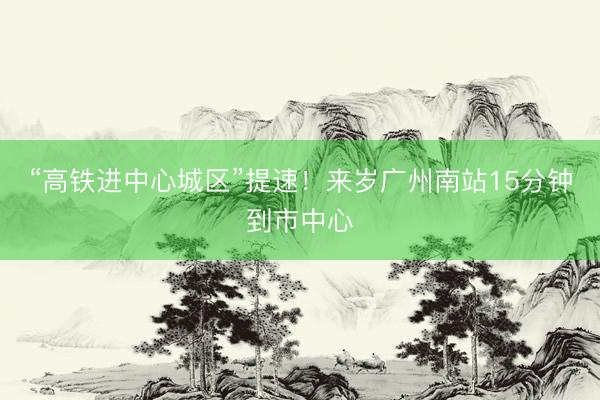 “高铁进中心城区”提速！来岁广州南站15分钟到市中心