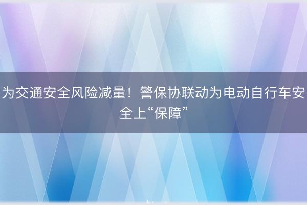 为交通安全风险减量！警保协联动为电动自行车安全上“保障”
