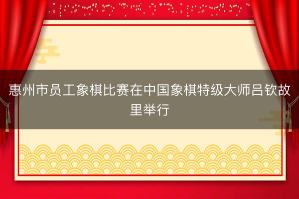 惠州市员工象棋比赛在中国象棋特级大师吕钦故里举行