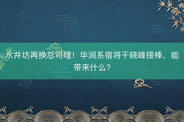 水井坊再换总司理！华润系宿将干晓峰接棒，能带来什么？