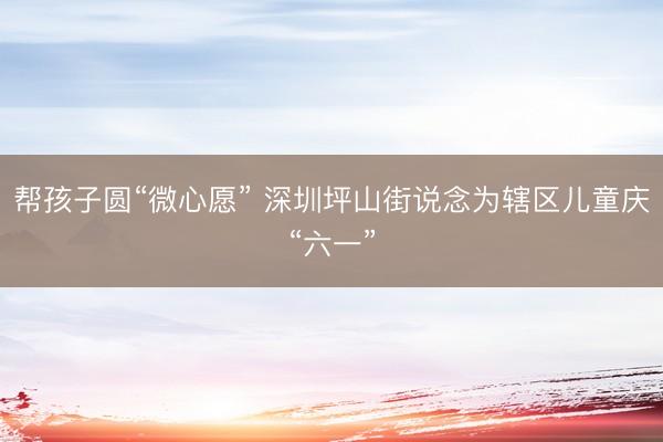 帮孩子圆“微心愿” 深圳坪山街说念为辖区儿童庆“六一”