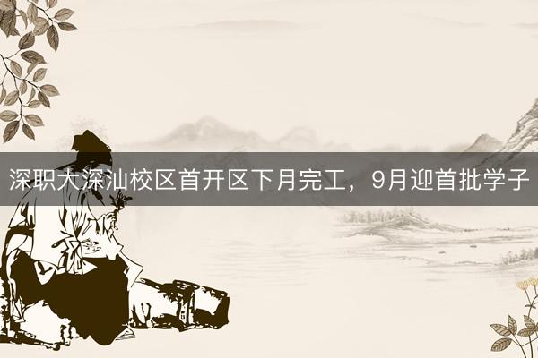 深职大深汕校区首开区下月完工，9月迎首批学子