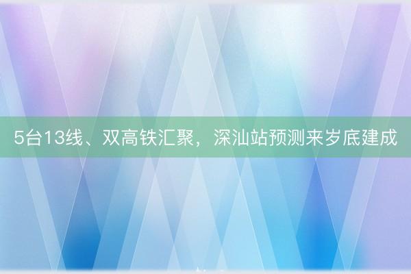 5台13线、双高铁汇聚，深汕站预测来岁底建成