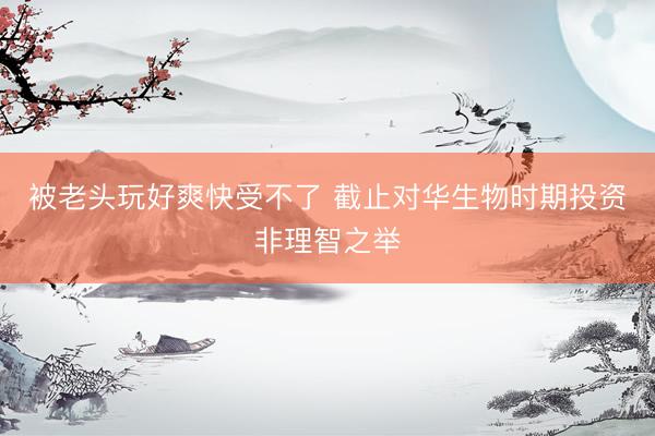 被老头玩好爽快受不了 截止对华生物时期投资非理智之举