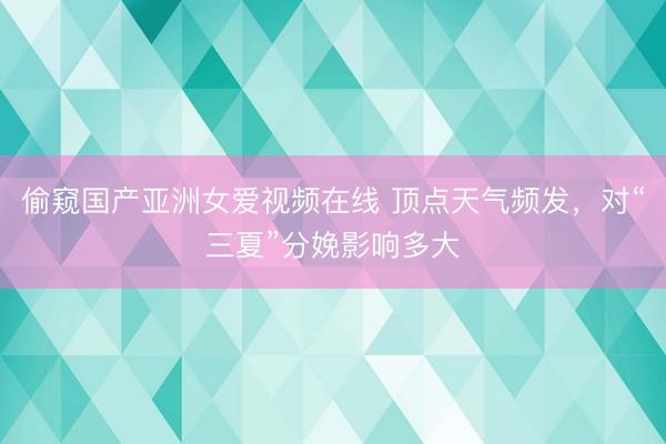 偷窥国产亚洲女爱视频在线 顶点天气频发，对“三夏”分娩影响多大