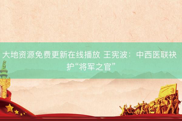 大地资源免费更新在线播放 王宪波：中西医联袂 护“将军之官”