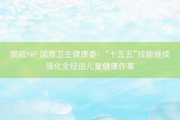 觊觎NP 国度卫生健康委：“十五五”技能继续强化全经由儿童健康作事