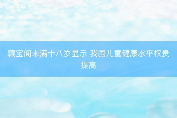 藏宝阁未满十八岁显示 我国儿童健康水平权贵提高