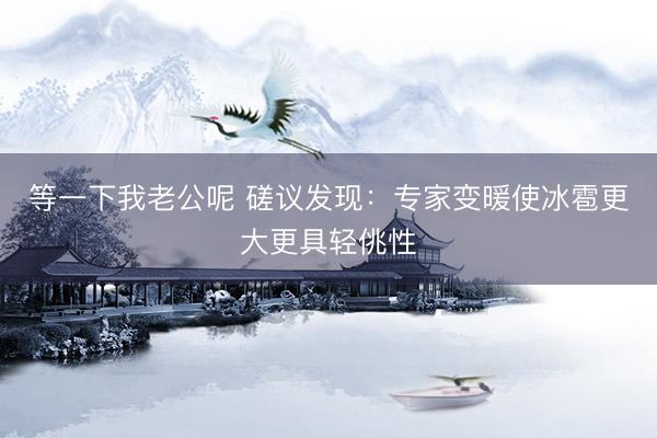 等一下我老公呢 磋议发现：专家变暖使冰雹更大更具轻佻性