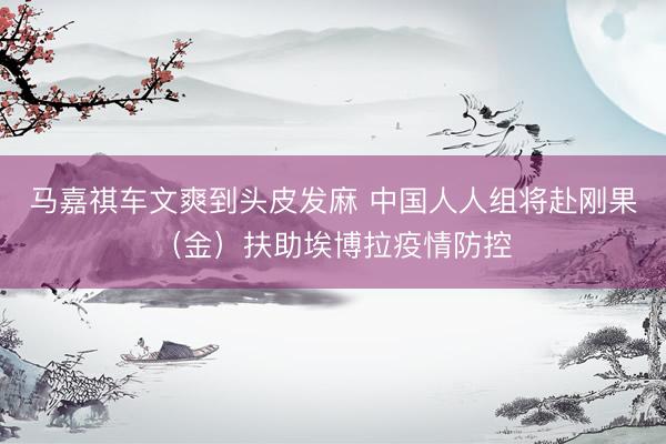 马嘉祺车文爽到头皮发麻 中国人人组将赴刚果（金）扶助埃博拉疫情防控