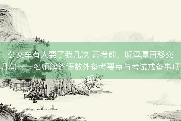 公交车有人要了我几次 高考前，听淳厚再移交几句——名师解答语数外备考要点与考试戒备事项