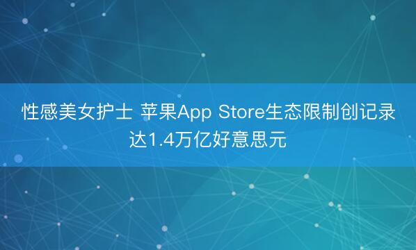 性感美女护士 苹果App Store生态限制创记录达1.4万亿好意思元
