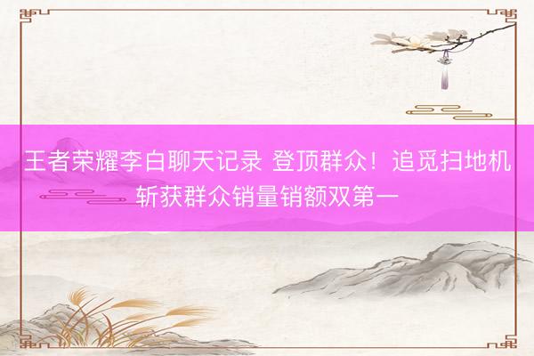 王者荣耀李白聊天记录 登顶群众！追觅扫地机斩获群众销量销额双第一