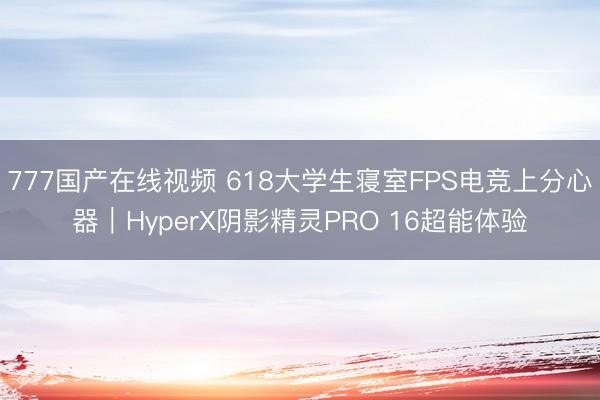 777国产在线视频 618大学生寝室FPS电竞上分心器｜HyperX阴影精灵PRO 16超能体验