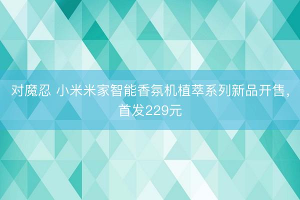 对魔忍 小米米家智能香氛机植萃系列新品开售，首发229元