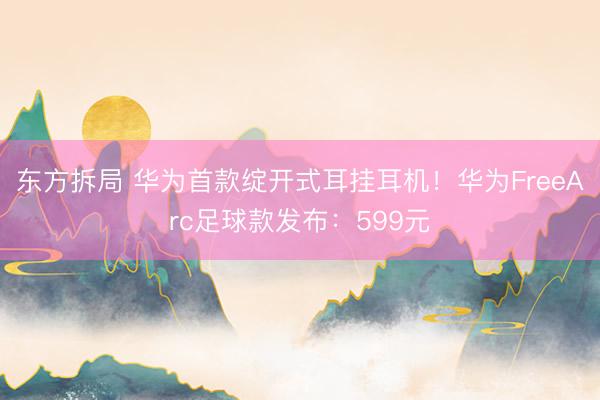 东方拆局 华为首款绽开式耳挂耳机！华为FreeArc足球款发布：599元