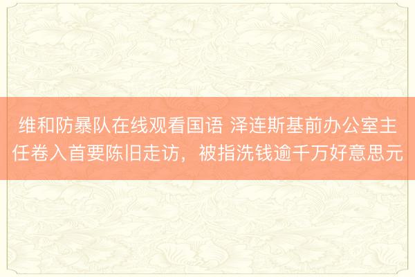 维和防暴队在线观看国语 泽连斯基前办公室主任卷入首要陈旧走访，被指洗钱逾千万好意思元