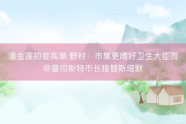 潘金莲初尝高潮 野村：市集更嗜好卫生大臣而非曼彻斯特市长接替斯塔默
