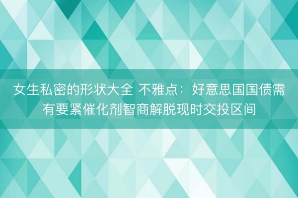 女生私密的形状大全 不雅点：好意思国国债需有要紧催化剂智商解脱现时交投区间