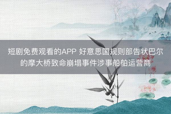 短剧免费观看的APP 好意思国规则部告状巴尔的摩大桥致命崩塌事件涉事船舶运营商