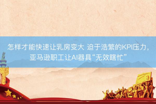 怎样才能快速让乳房变大 迫于浩繁的KPI压力，亚马逊职工让AI器具“无效瞎忙”